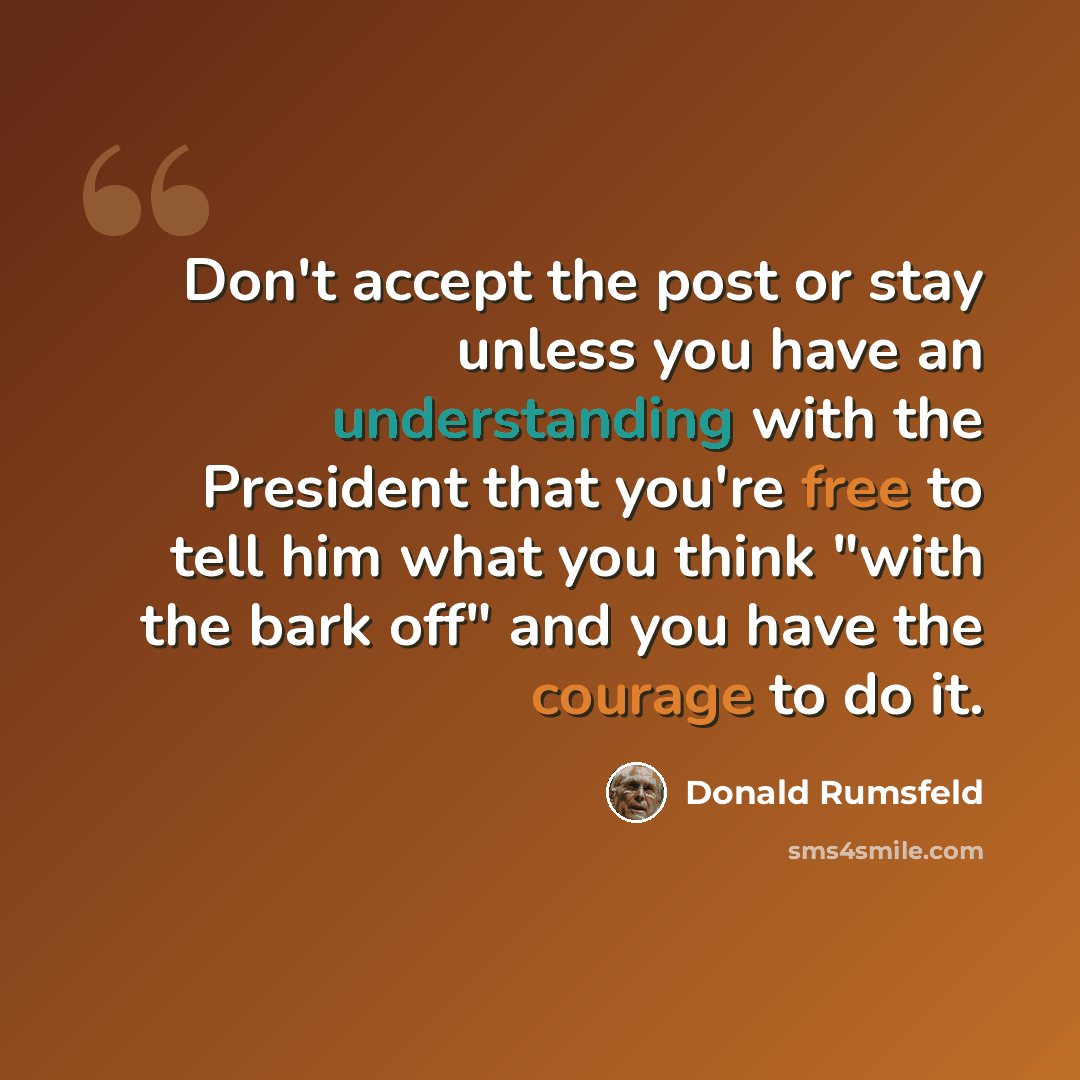 “Don't accept the post or stay unless you have an understanding with the President that you're free to tell him what you think "with the bark off" and you have the courage to do it.” quote by Donald Rumsfeld
