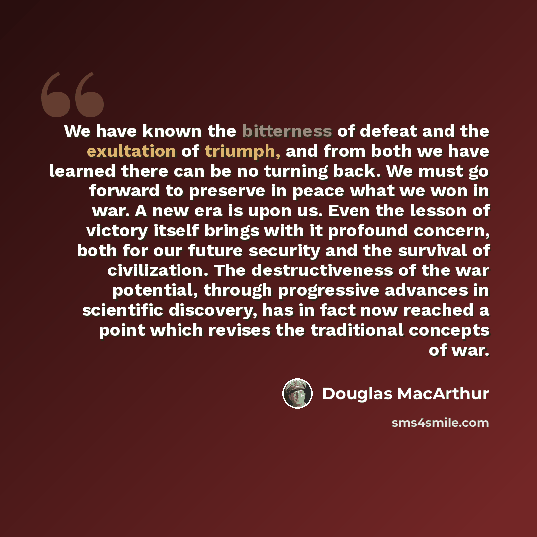 “We have known the bitterness of defeat and the exultation of triumph, and from both we have learned there can be no turning back. We must go forward to preserve in peace what we won in war. A new era is upon us. Even the lesson of victory itself brings with it profound concern, both for our future…” quote by Douglas MacArthur