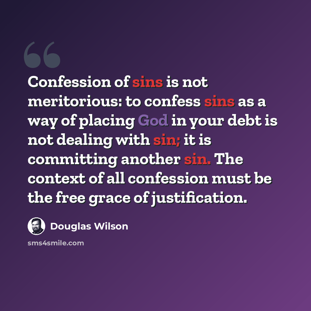 “Confession of sins is not meritorious: to confess sins as a way of placing God in your debt is not dealing with sin; it is committing another sin. The context of all confession must be the free grace of justification.” quote by Douglas Wilson