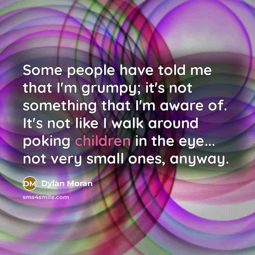 “Some people have told me that I'm grumpy; it's not something that I'm aware of. It's not like I walk around poking children in the eye... not very small ones, anyway.” quote by Dylan Moran