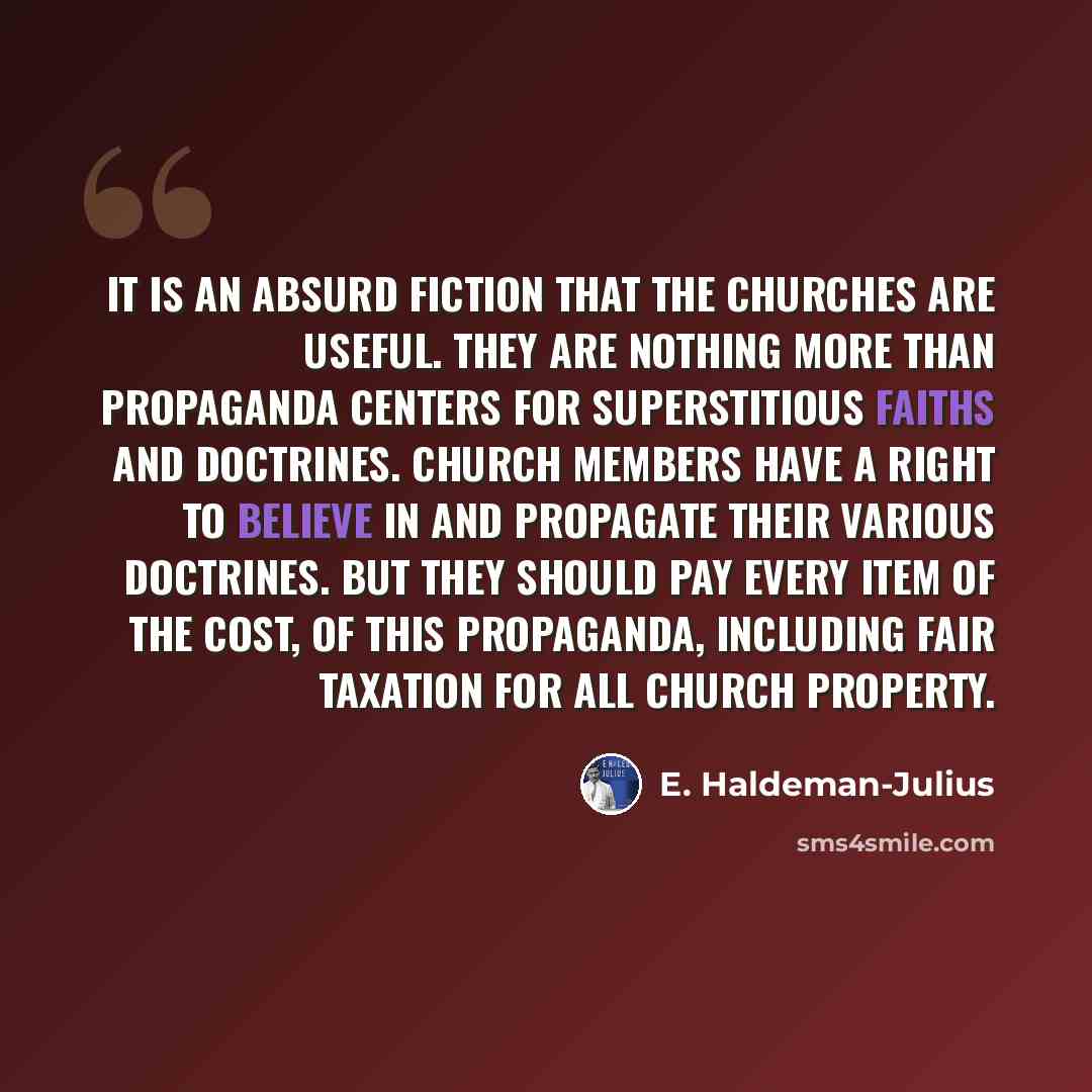 “It is an absurd fiction that the churches are useful. They are nothing more than propaganda centers for superstitious faiths and doctrines. Church members have a right to believe in and propagate their various doctrines. But they should pay every item of the cost, of this propaganda, including…” quote by E. Haldeman-Julius