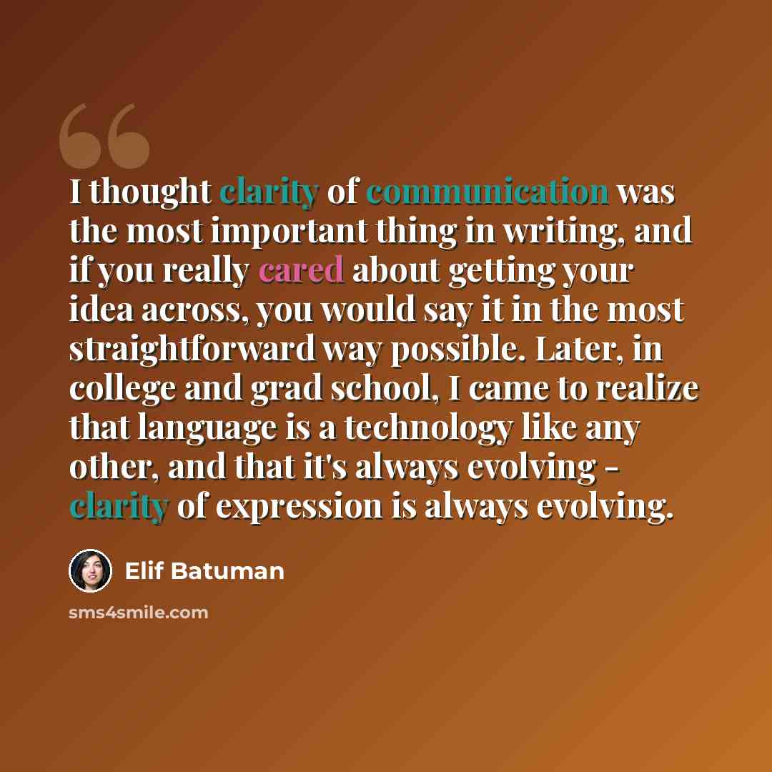 “I thought clarity of communication was the most important thing in writing, and if you really cared about getting your idea across, you would say it in the most straightforward way possible. Later, in college and grad school, I came to realize that language is a technology like any other, and that…” quote by Elif Batuman