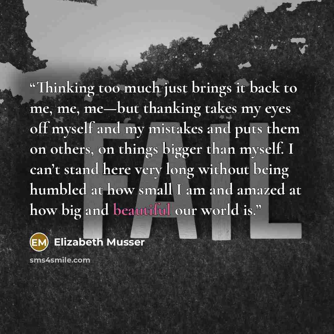 “Thinking too much just brings it back to me, me, me—but thanking takes my eyes off myself and my mistakes and puts them on others, on things bigger than myself. I can’t stand here very long without being humbled at how small I am and amazed at how big and beautiful our world is.” quote by Elizabeth Musser