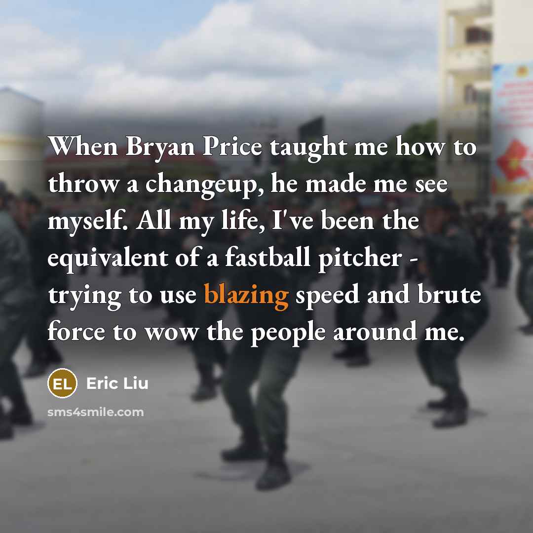 “When Bryan Price taught me how to throw a changeup, he made me see myself. All my life, I've been the equivalent of a fastball pitcher - trying to use blazing speed and brute force to wow the people around me.” quote by Eric Liu