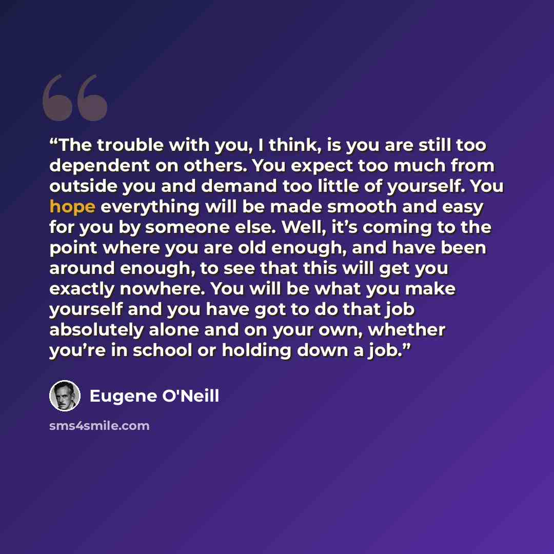 “The trouble with you, I think, is you are still too dependent on others. You expect too much from outside you and demand too little of yourself. You hope everything will be made smooth and easy for you by someone else. Well, it’s coming to the point where you are old enough, and have been around…” quote by Eugene O'Neill