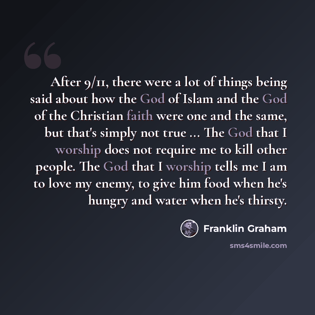 “After 9/11, there were a lot of things being said about how the God of Islam and the God of the Christian faith were one and the same, but that's simply not true ... The God that I worship does not require me to kill other people. The God that I worship tells me I am to love my enemy, to give him…” quote by Franklin Graham