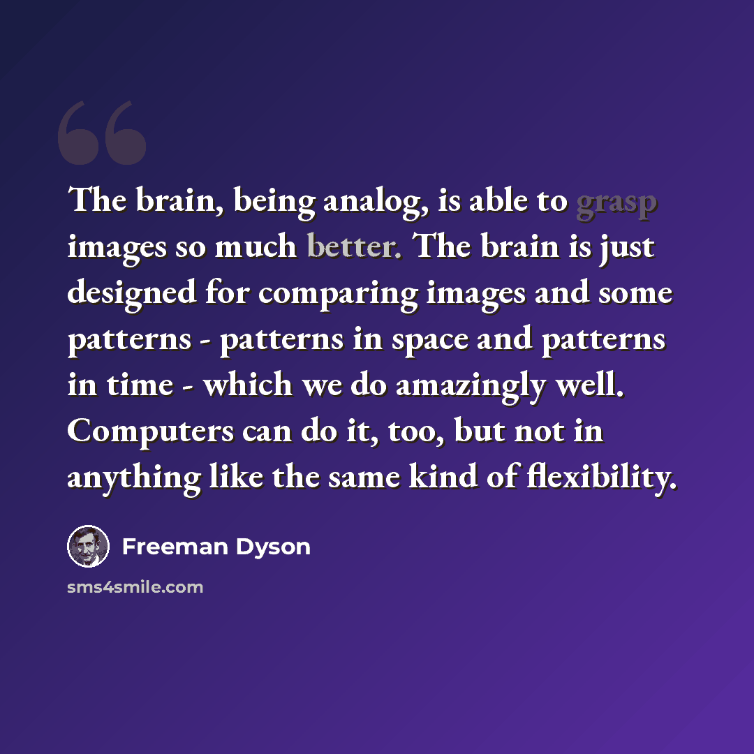 “The brain, being analog, is able to grasp images so much better. The brain is just designed for comparing images and some patterns - patterns in space and patterns in time - which we do amazingly well. Computers can do it, too, but not in anything like the same kind of flexibility.” quote by Freeman Dyson