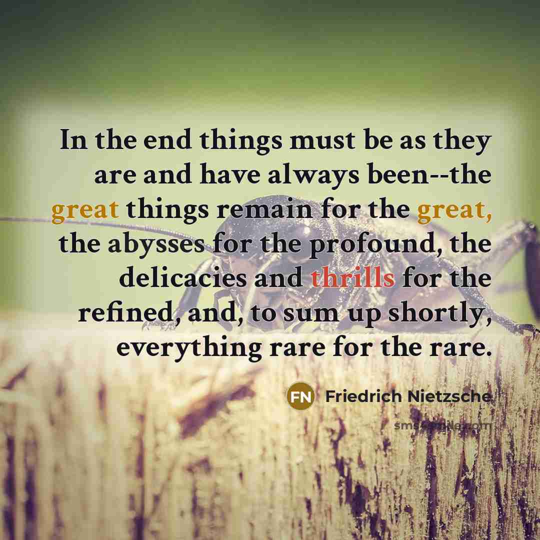 “In the end things must be as they are and have always been--the great things remain for the great, the abysses for the profound, the delicacies and thrills for the refined, and, to sum up shortly, everything rare for the rare.” quote by Friedrich Nietzsche