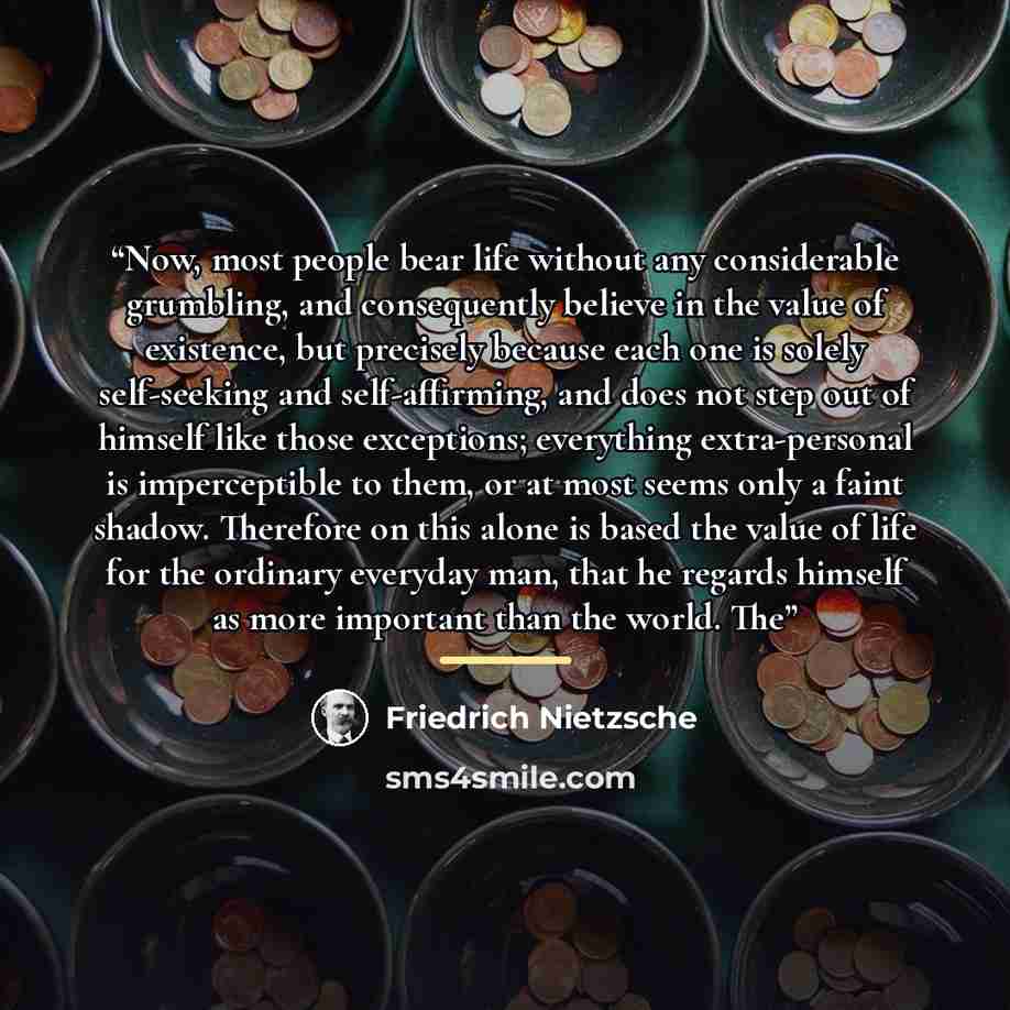 “Now, most people bear life without any considerable grumbling, and consequently believe in the value of existence, but precisely because each one is solely self-seeking and self-affirming, and does not step out of himself like those exceptions; everything extra-personal is imperceptible to them…” quote by Friedrich Nietzsche