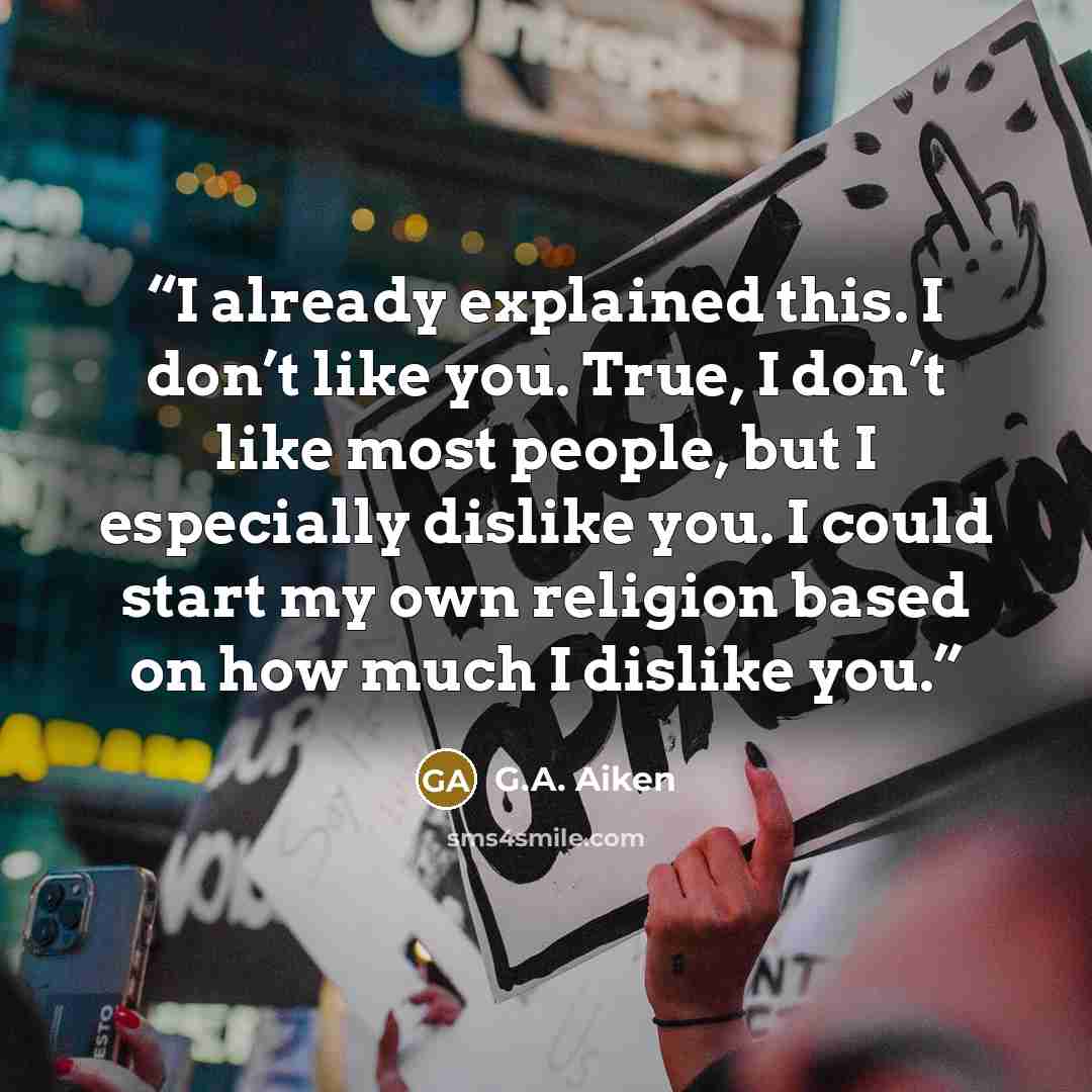 “I already explained this. I don’t like you. True, I don’t like most people, but I especially dislike you. I could start my own religion based on how much I dislike you.” quote by G.A. Aiken