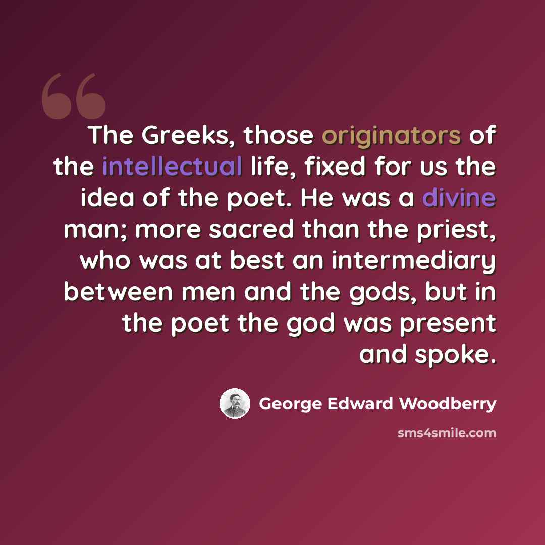 “The Greeks, those originators of the intellectual life, fixed for us the idea of the poet. He was a divine man; more sacred than the priest, who was at best an intermediary between men and the gods, but in the poet the god was present and spoke.” quote by George Edward Woodberry