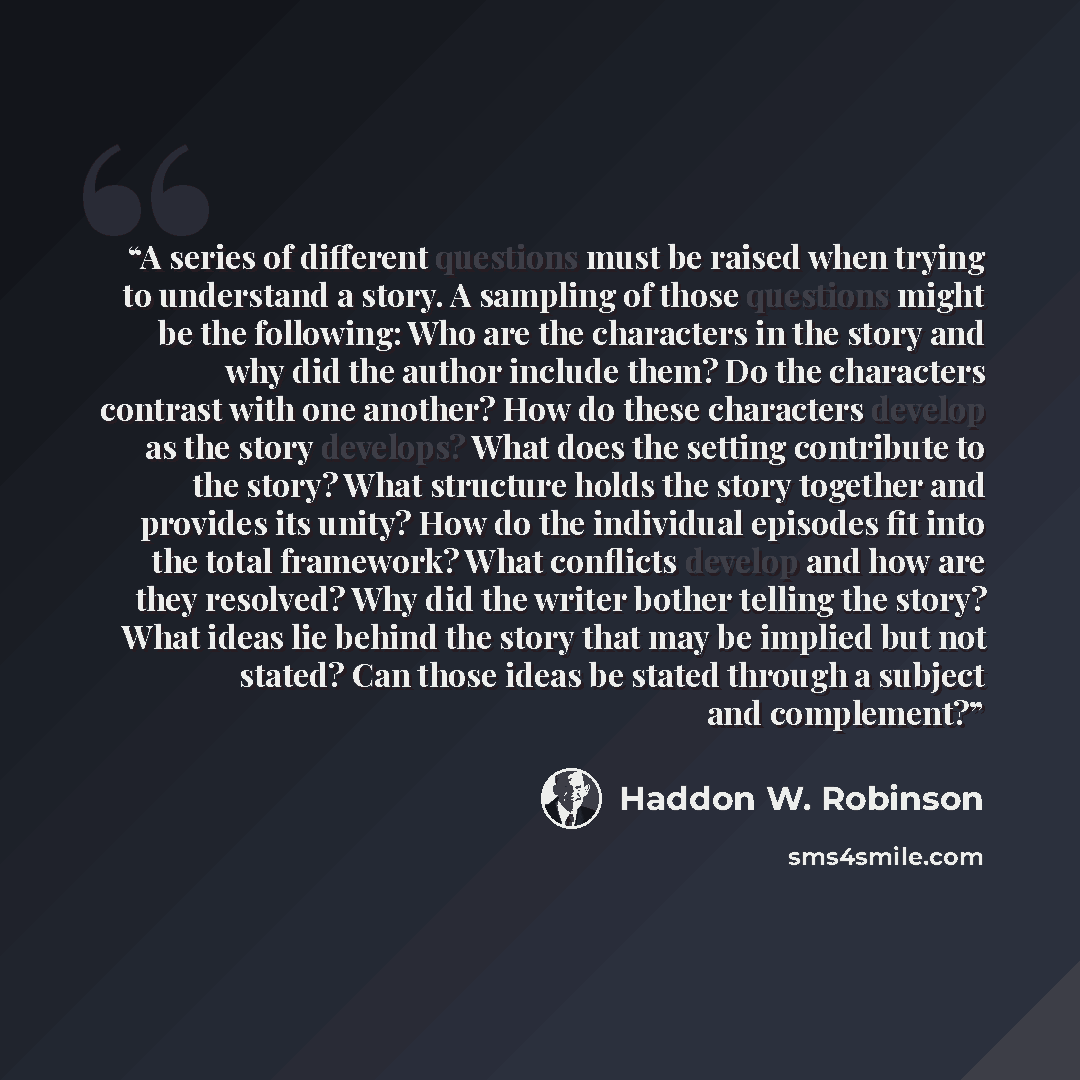 “A series of different questions must be raised when trying to understand a story. A sampling of those questions might be the following: Who are the characters in the story and why did the author include them? Do the characters contrast with one another? How do these characters develop as the story…” quote by Haddon W. Robinson