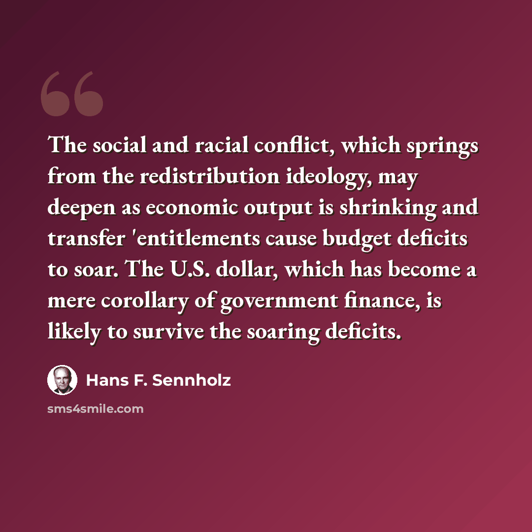 “The social and racial conflict, which springs from the redistribution ideology, may deepen as economic output is shrinking and transfer 'entitlements cause budget deficits to soar. The U.S. dollar, which has become a mere corollary of government finance, is likely to survive the soaring deficits.” quote by Hans F. Sennholz