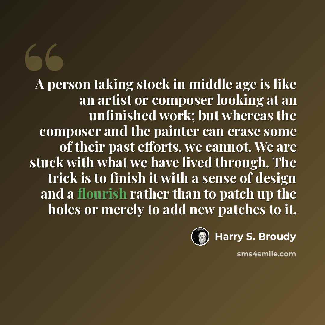 “A person taking stock in middle age is like an artist or composer looking at an unfinished work; but whereas the composer and the painter can erase some of their past efforts, we cannot. We are stuck with what we have lived through. The trick is to finish it with a sense of design and a flourish…” quote by Harry S. Broudy