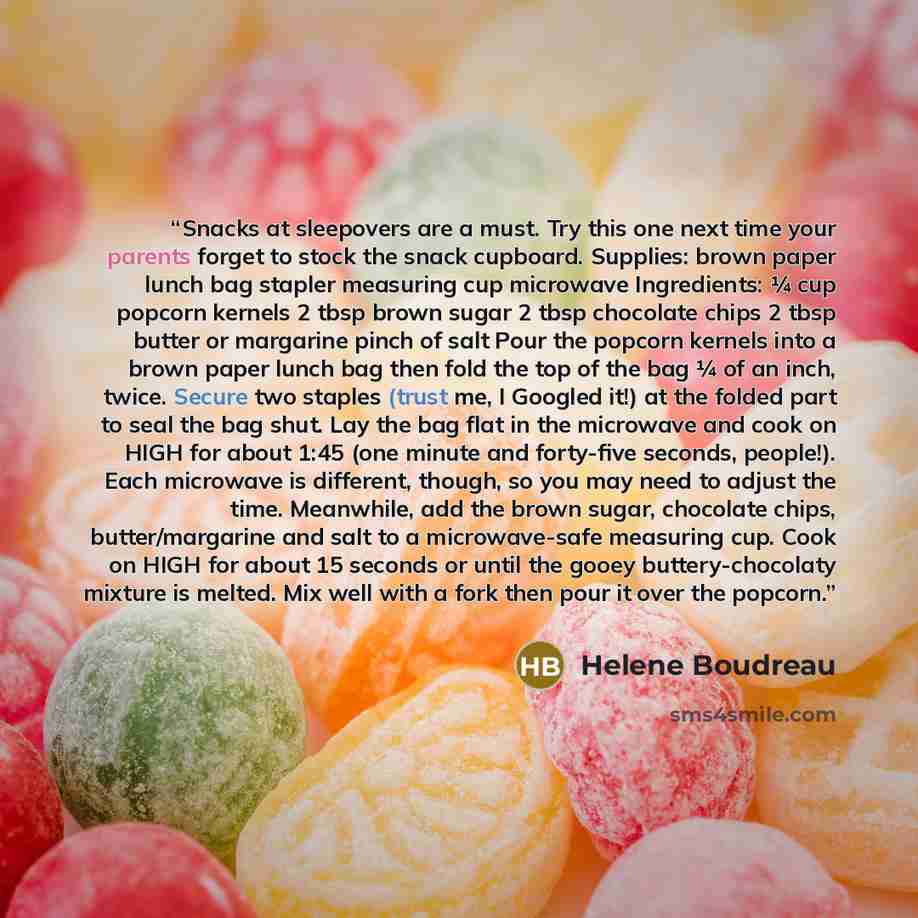 “Snacks at sleepovers are a must. Try this one next time your parents forget to stock the snack cupboard. Supplies: brown paper lunch bag stapler measuring cup microwave Ingredients: ¼ cup popcorn kernels 2 tbsp brown sugar 2 tbsp chocolate chips 2 tbsp butter or margarine pinch of salt Pour the…” quote by Helene Boudreau