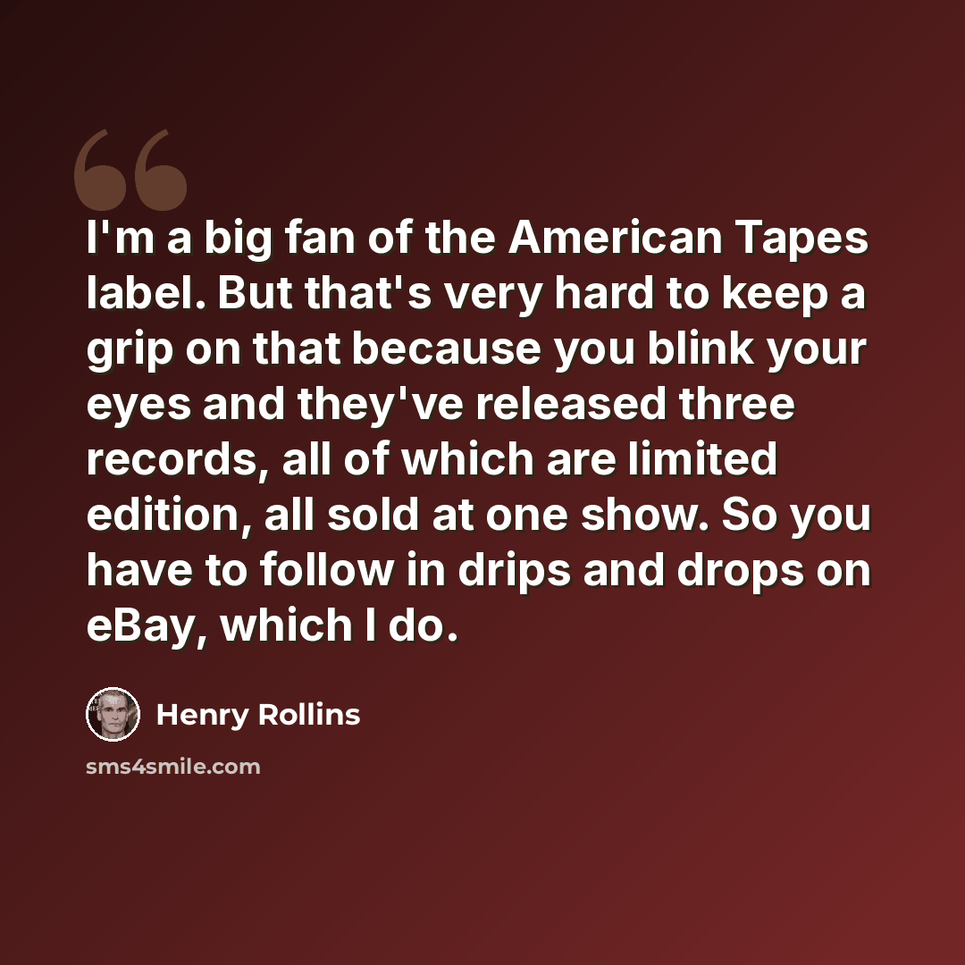 “I'm a big fan of the American Tapes label. But that's very hard to keep a grip on that because you blink your eyes and they've released three records, all of which are limited edition, all sold at one show. So you have to follow in drips and drops on eBay, which I do.” quote by Henry Rollins