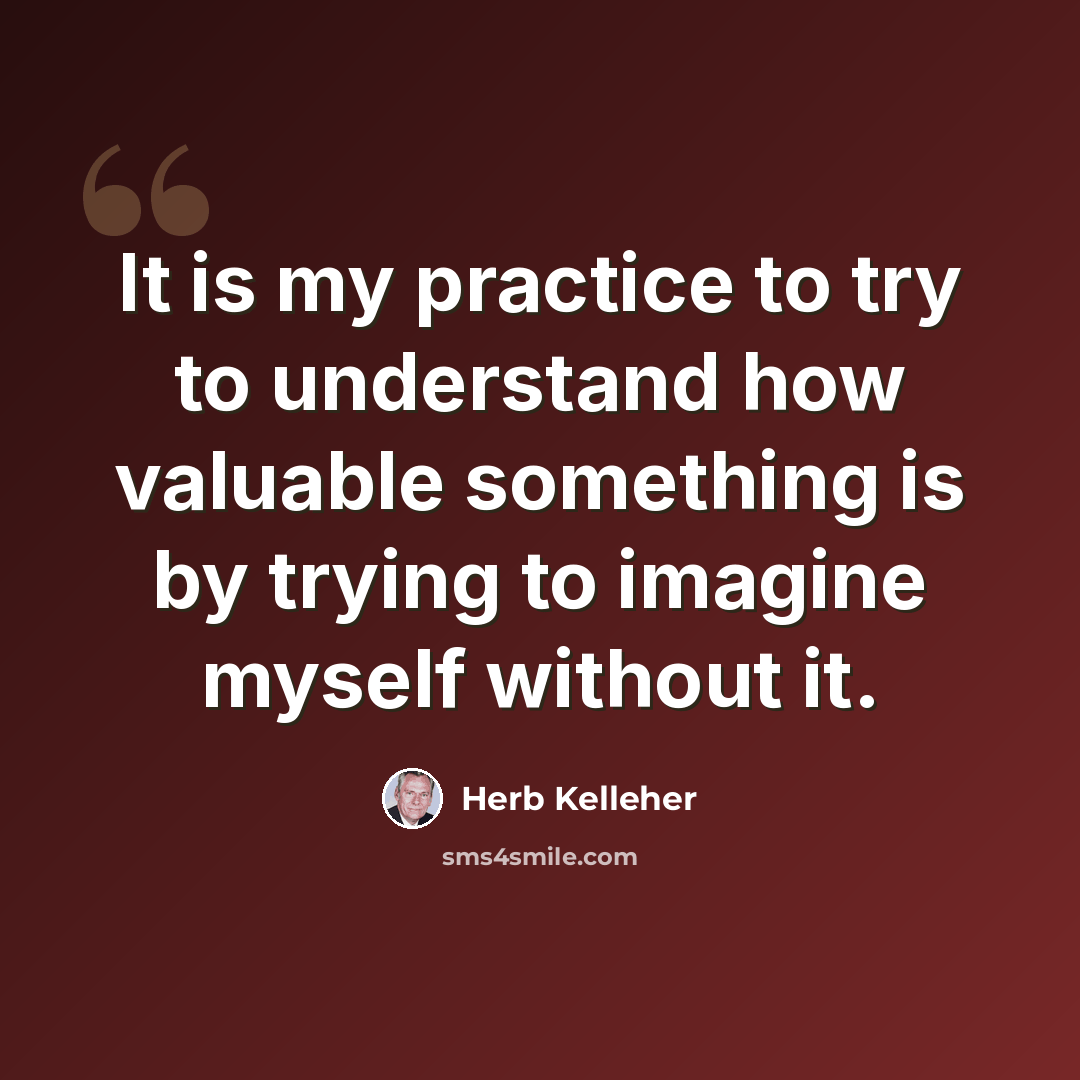 “It is my practice to try to understand how valuable something is by trying to imagine myself without it.” quote by Herb Kelleher