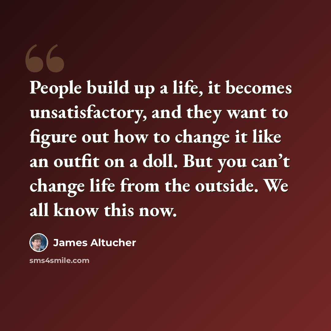 “People build up a life, it becomes unsatisfactory, and they want to figure out how to change it like an outfit on a doll. But you can’t change life from the outside. We all know this now.” quote by James Altucher