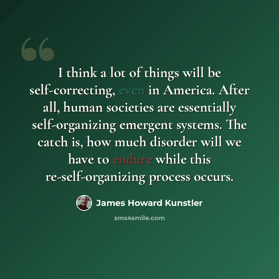 “I think a lot of things will be self-correcting, even in America. After all, human societies are essentially self-organizing emergent systems. The catch is, how much disorder will we have to endure while this re-self-organizing process occurs.” quote by James Howard Kunstler