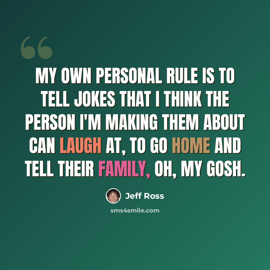 “My own personal rule is to tell jokes that I think the person I'm making them about can laugh at, to go home and tell their family, oh, my gosh.” quote by Jeff Ross