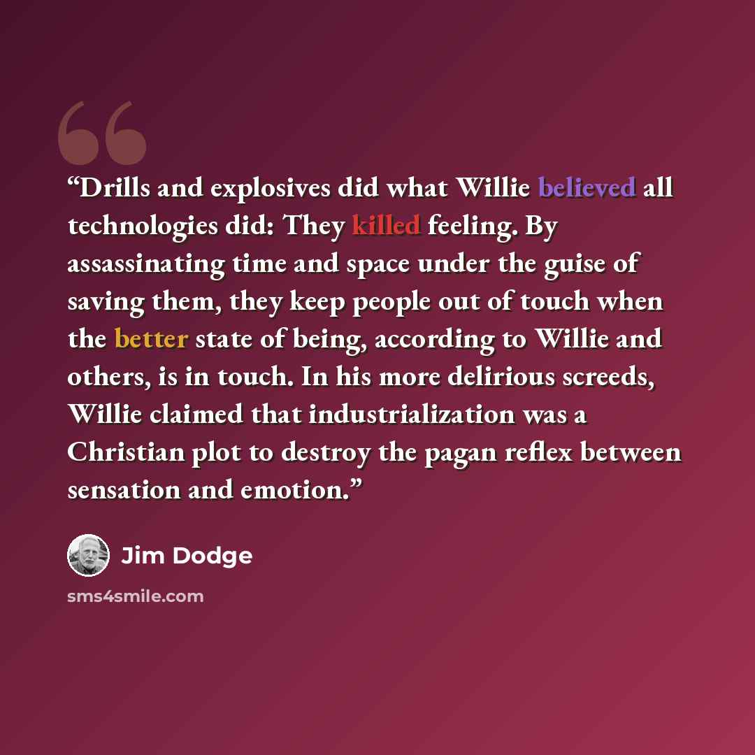 “Drills and explosives did what Willie believed all technologies did: They killed feeling. By assassinating time and space under the guise of saving them, they keep people out of touch when the better state of being, according to Willie and others, is in touch. In his more delirious screeds, Willie…” quote by Jim Dodge