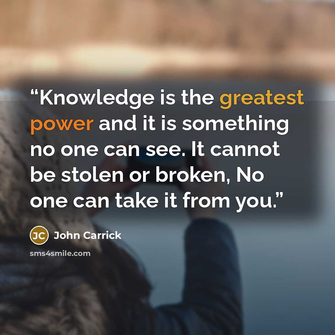 “Knowledge is the greatest power and it is something no one can see. It cannot be stolen or broken, No one can take it from you.” quote by John Carrick