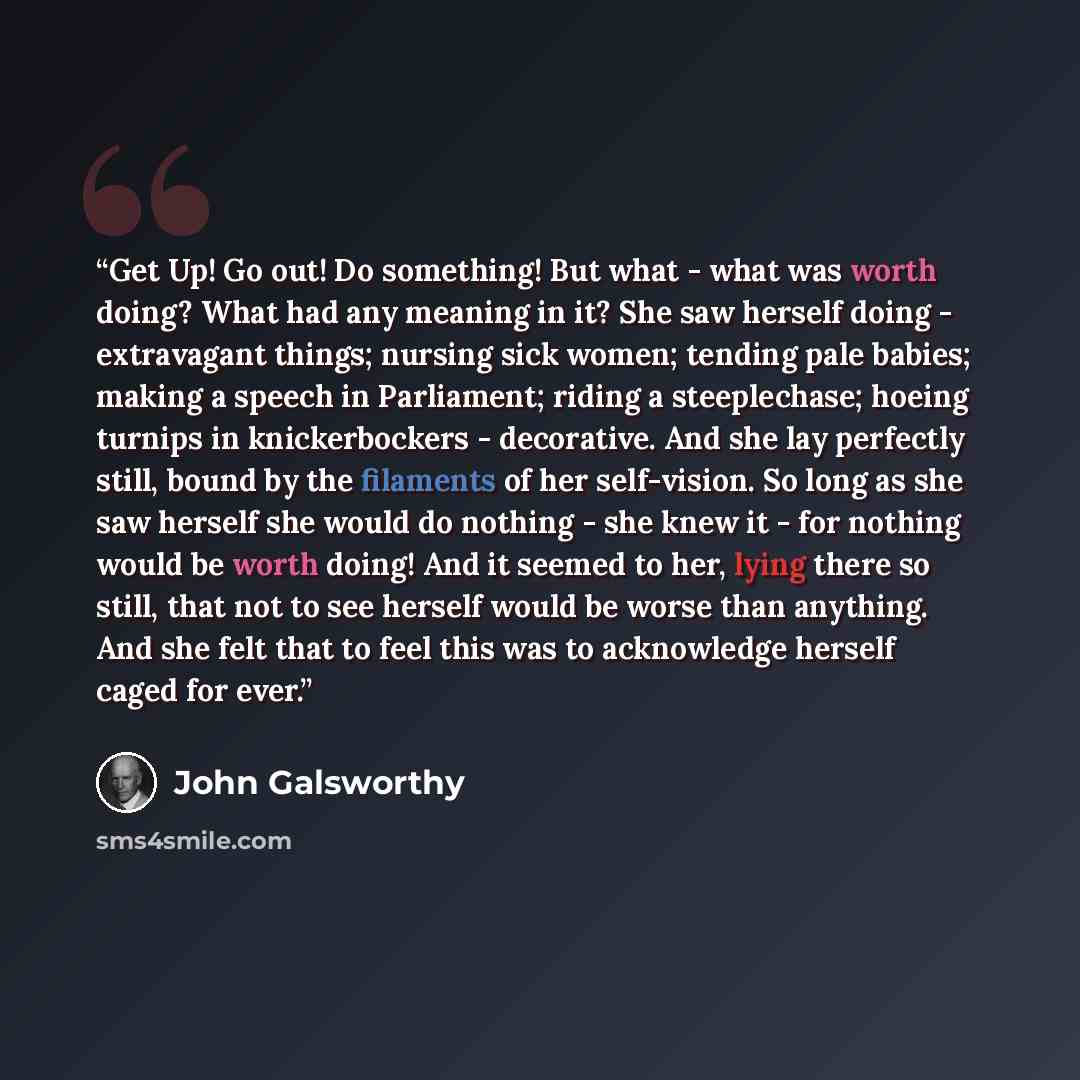 “Get Up! Go out! Do something! But what - what was worth doing? What had any meaning in it? She saw herself doing - extravagant things; nursing sick women; tending pale babies; making a speech in Parliament; riding a steeplechase; hoeing turnips in knickerbockers - decorative. And she lay perfectly…” quote by John Galsworthy