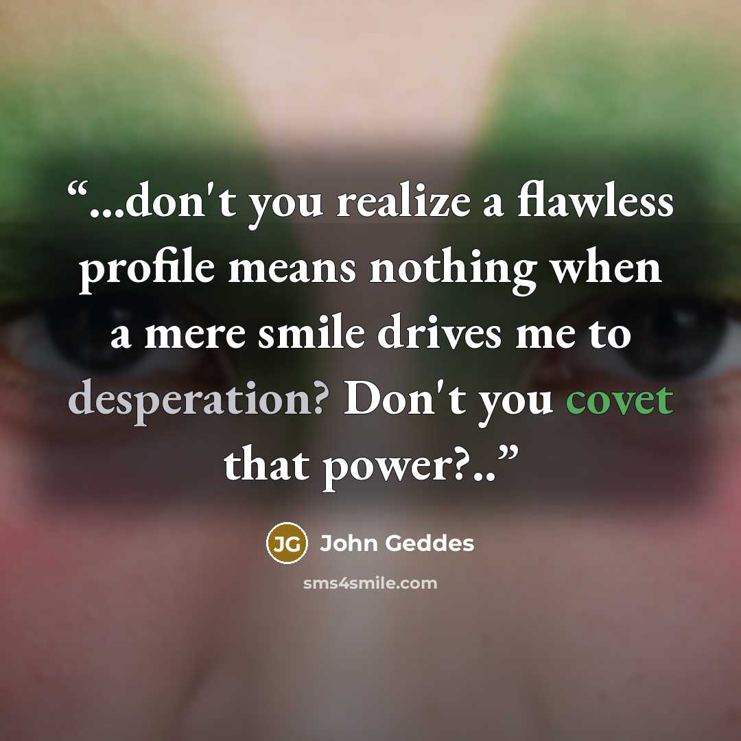 “...don't you realize a flawless profile means nothing when a mere smile drives me to desperation? Don't you covet that power?..” quote by John Geddes