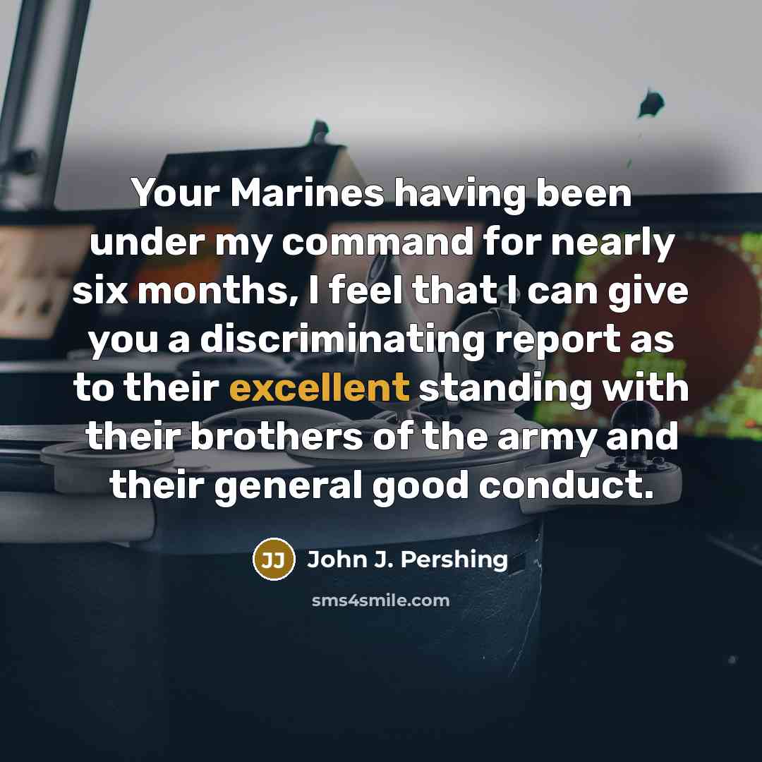 “Your Marines having been under my command for nearly six months, I feel that I can give you a discriminating report as to their excellent standing with their brothers of the army and their general good conduct.” quote by John J. Pershing