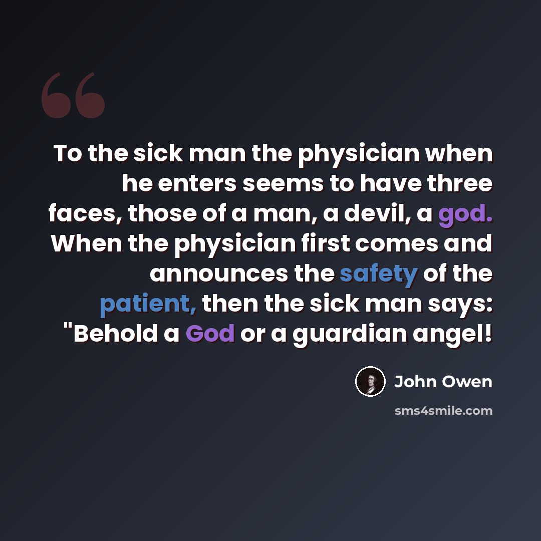 “To the sick man the physician when he enters seems to have three faces, those of a man, a devil, a god. When the physician first comes and announces the safety of the patient, then the sick man says: "Behold a God or a guardian angel!” quote by John Owen