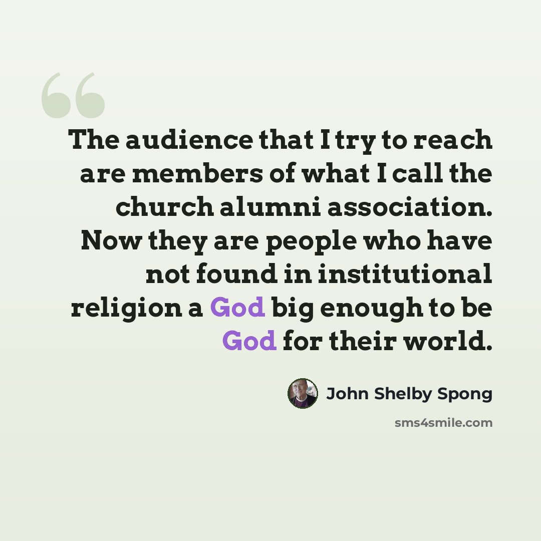 “The audience that I try to reach are members of what I call the church alumni association. Now they are people who have not found in institutional religion a God big enough to be God for their world.” quote by John Shelby Spong