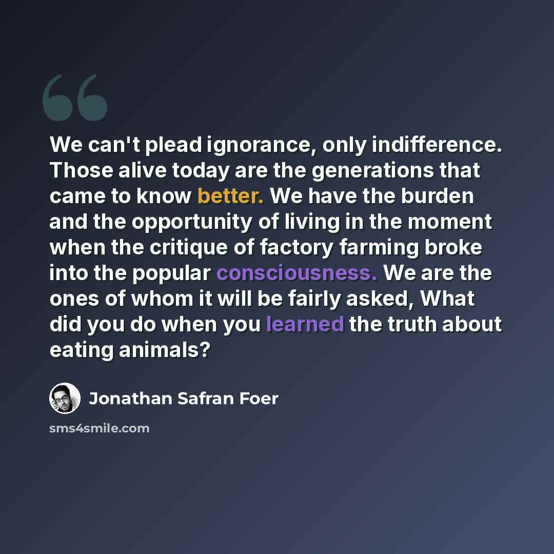 “We can't plead ignorance, only indifference. Those alive today are the generations that came to know better. We have the burden and the opportunity of living in the moment when the critique of factory farming broke into the popular consciousness. We are the ones of whom it will be fairly asked…” quote by Jonathan Safran Foer