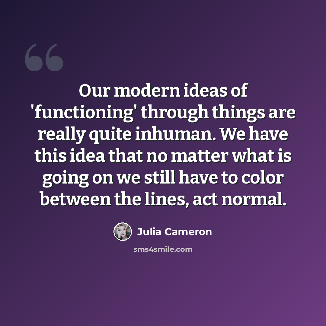“Our modern ideas of 'functioning' through things are really quite inhuman. We have this idea that no matter what is going on we still have to color between the lines, act normal.” quote by Julia Cameron