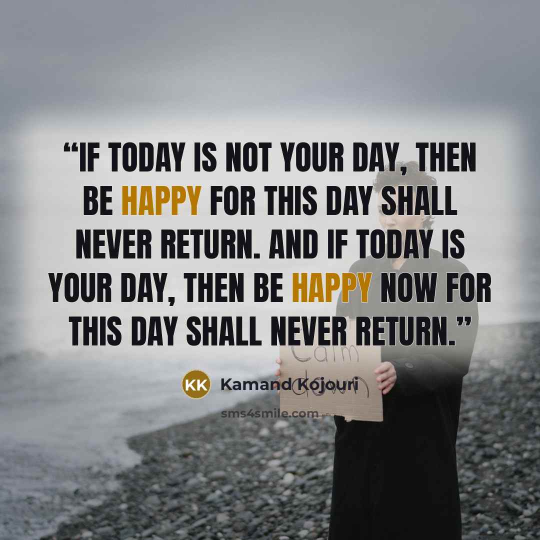 “If today is not your day, then be happy for this day shall never return. And if today is your day, then be happy now for this day shall never return.” quote by Kamand Kojouri
