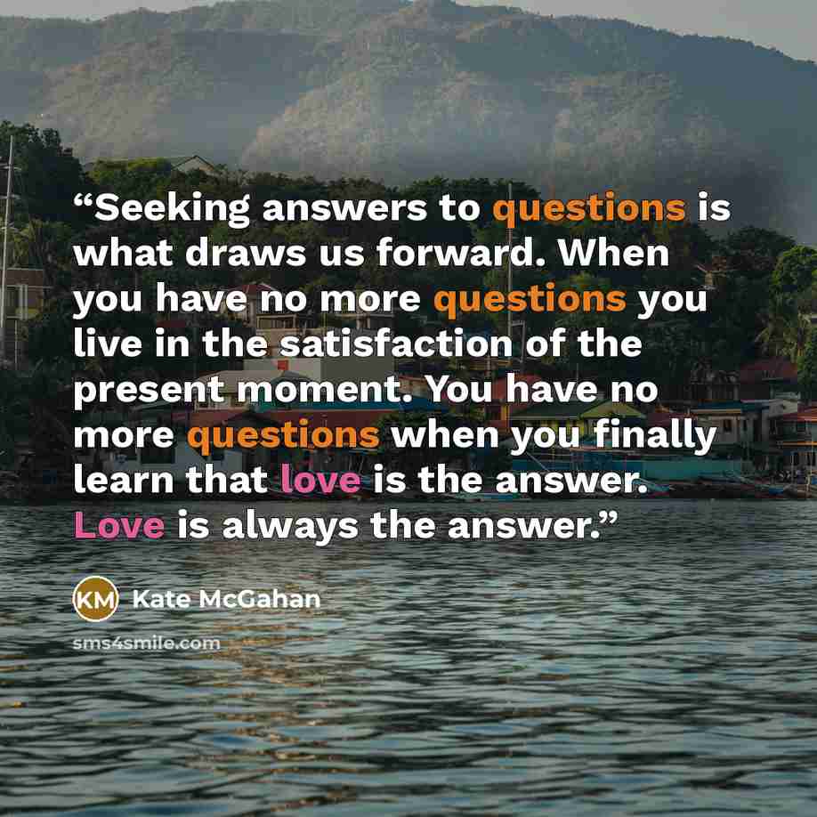“Seeking answers to questions is what draws us forward. When you have no more questions you live in the satisfaction of the present moment. You have no more questions when you finally learn that love is the answer. Love is always the answer.” quote by Kate McGahan