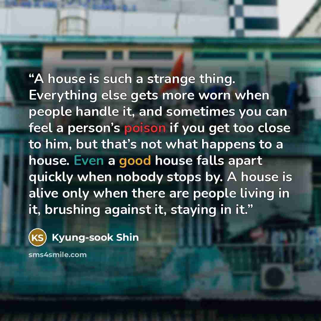 “A house is such a strange thing. Everything else gets more worn when people handle it, and sometimes you can feel a person’s poison if you get too close to him, but that’s not what happens to a house. Even a good house falls apart quickly when nobody stops by. A house is alive only when there are…” quote by Kyung-Sook Shin