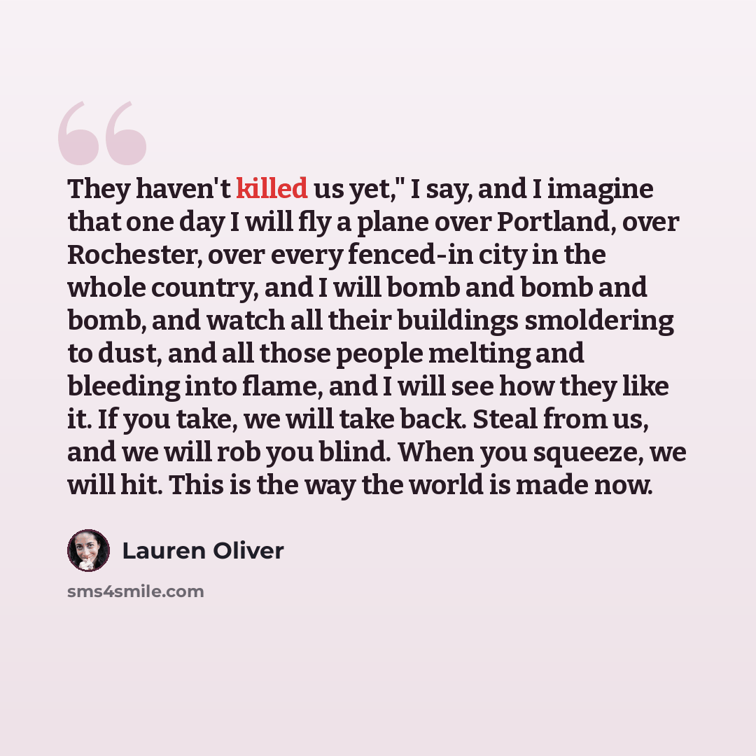 “They haven't killed us yet," I say, and I imagine that one day I will fly a plane over Portland, over Rochester, over every fenced-in city in the whole country, and I will bomb and bomb and bomb, and watch all their buildings smoldering to dust, and all those people melting and bleeding into…” quote by Lauren Oliver