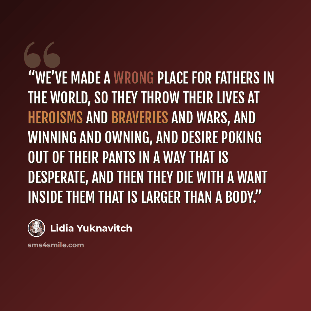 “We’ve made a wrong place for fathers in the world, so they throw their lives at heroisms and braveries and wars, and winning and owning, and desire poking out of their pants in a way that is desperate, and then they die with a want inside them that is larger than a body.” quote by Lidia Yuknavitch