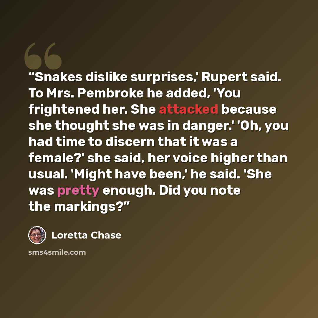 “Snakes dislike surprises,' Rupert said. To Mrs. Pembroke he added, 'You frightened her. She attacked because she thought she was in danger.' 'Oh, you had time to discern that it was a female?' she said, her voice higher than usual. 'Might have been,' he said. 'She was pretty enough. Did you note…” quote by Loretta Chase