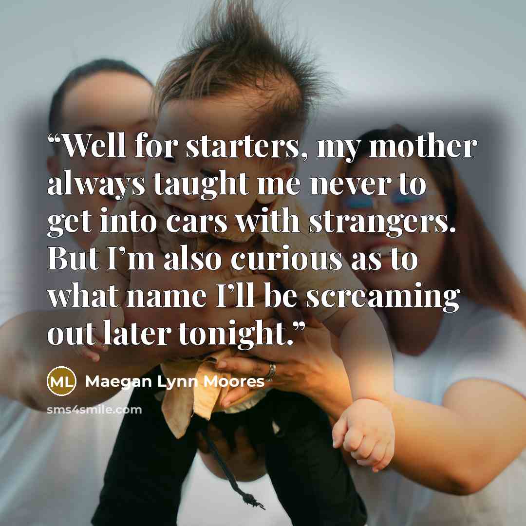“Well for starters, my mother always taught me never to get into cars with strangers. But I’m also curious as to what name I’ll be screaming out later tonight.” quote by Maegan Lynn Moores