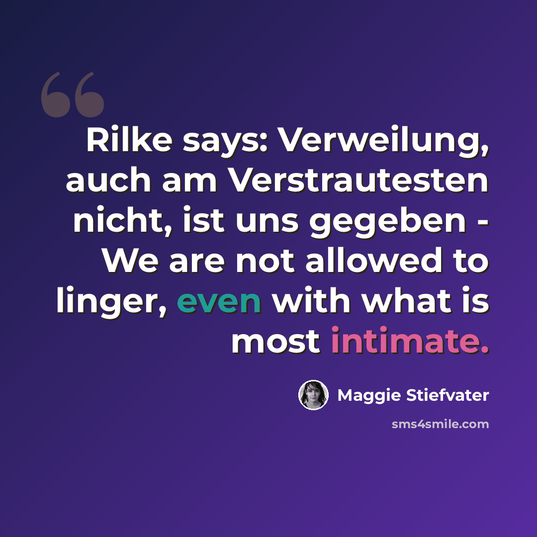 “Rilke says: Verweilung, auch am Verstrautesten nicht, ist uns gegeben - We are not allowed to linger, even with what is most intimate.” quote by Maggie Stiefvater