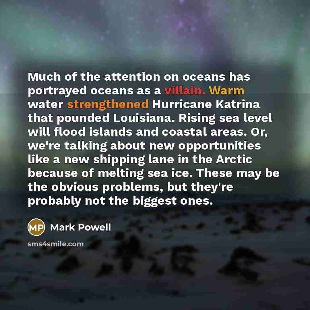 “Much of the attention on oceans has portrayed oceans as a villain. Warm water strengthened Hurricane Katrina that pounded Louisiana. Rising sea level will flood islands and coastal areas. Or, we're talking about new opportunities like a new shipping lane in the Arctic because of melting sea ice…” quote by Mark Powell