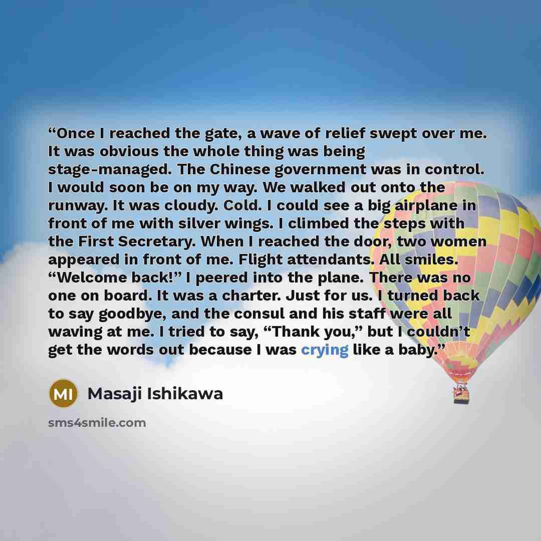 “Once I reached the gate, a wave of relief swept over me. It was obvious the whole thing was being stage-managed. The Chinese government was in control. I would soon be on my way. We walked out onto the runway. It was cloudy. Cold. I could see a big airplane in front of me with silver wings. I…” quote by Masaji Ishikawa