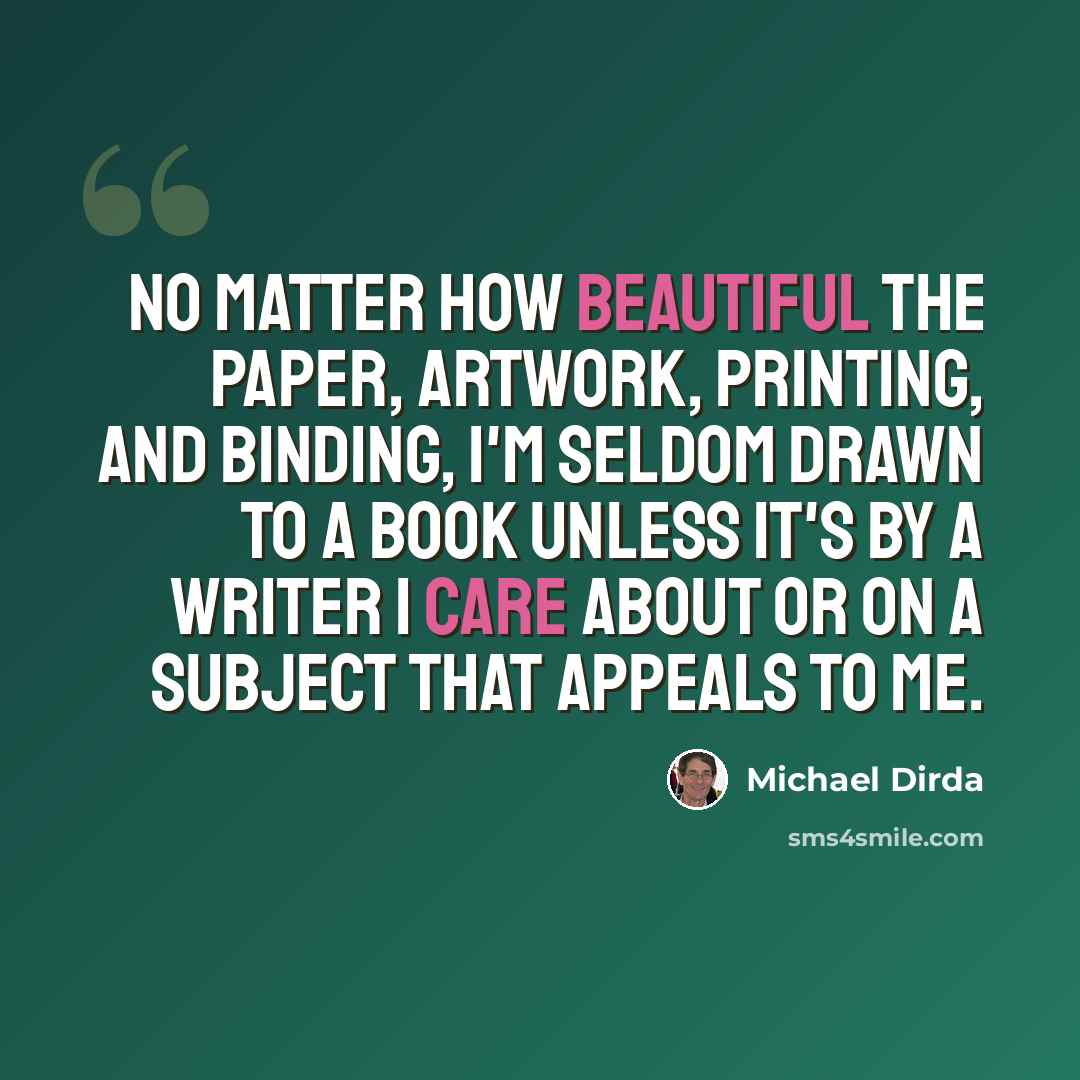 “No matter how beautiful the paper, artwork, printing, and binding, I'm seldom drawn to a book unless it's by a writer I care about or on a subject that appeals to me.” quote by Michael Dirda