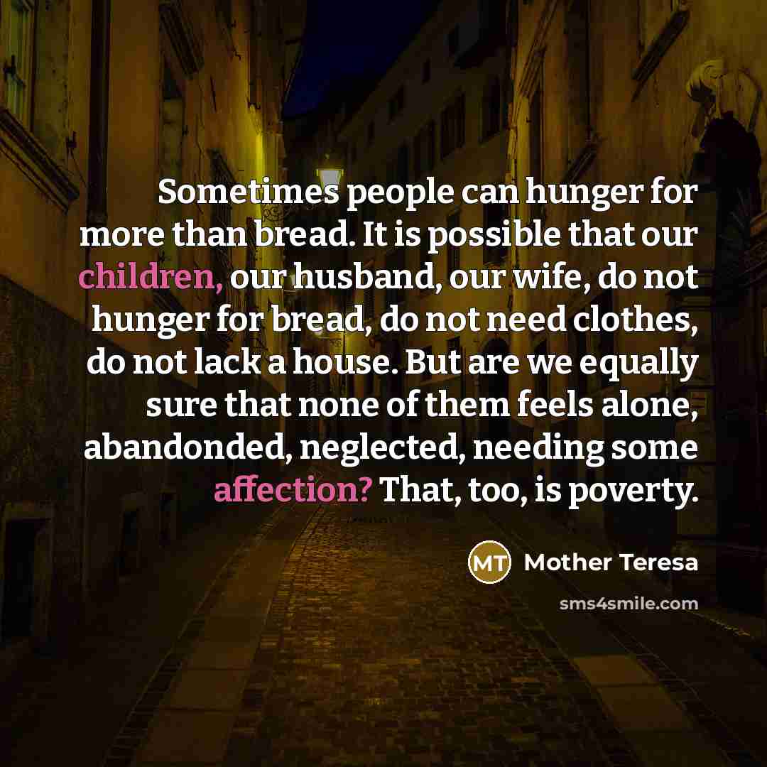 “Sometimes people can hunger for more than bread. It is possible that our children, our husband, our wife, do not hunger for bread, do not need clothes, do not lack a house. But are we equally sure that none of them feels alone, abandonded, neglected, needing some affection? That, too, is poverty.” quote by Mother Teresa