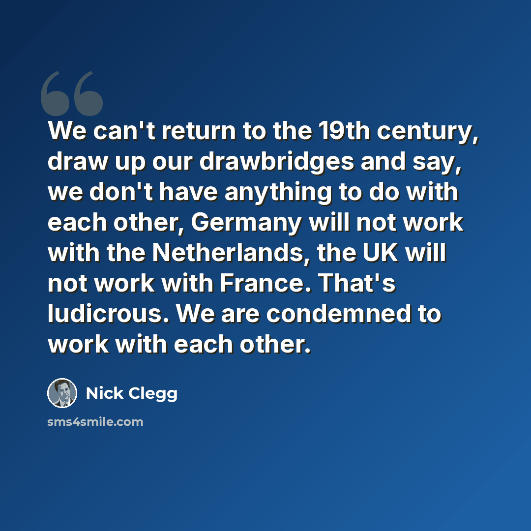 “We can't return to the 19th century, draw up our drawbridges and say, we don't have anything to do with each other, Germany will not work with the Netherlands, the UK will not work with France. That's ludicrous. We are condemned to work with each other.” quote by Nick Clegg