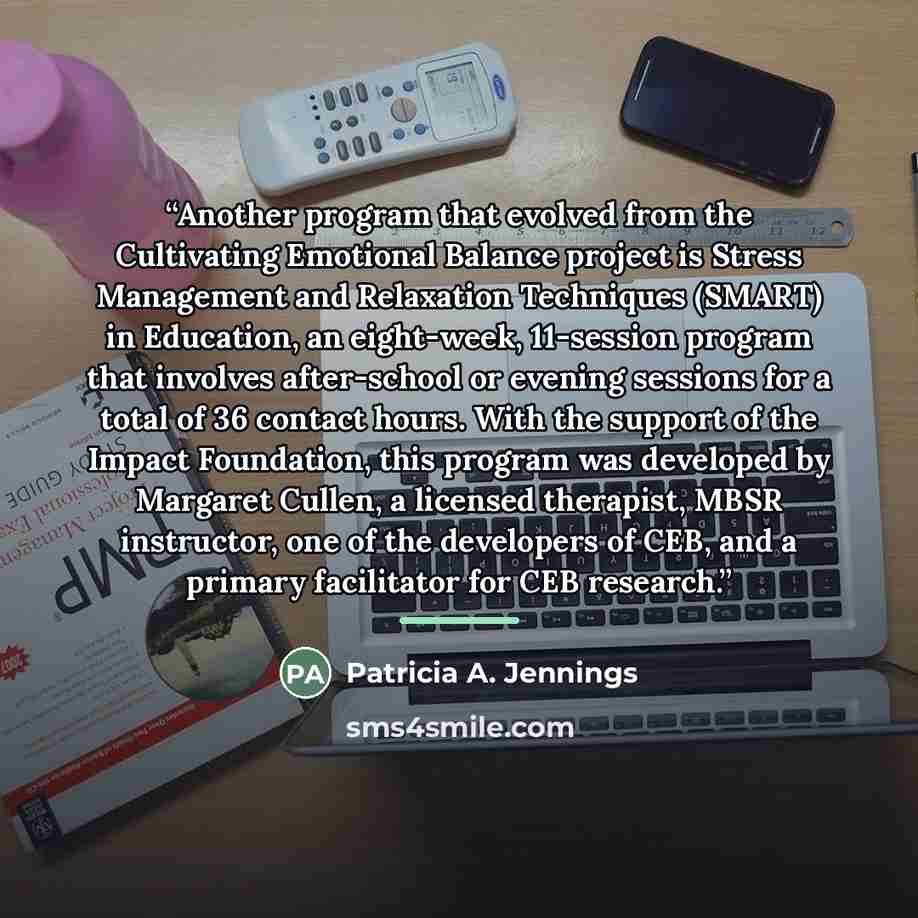 “Another program that evolved from the Cultivating Emotional Balance project is Stress Management and Relaxation Techniques (SMART) in Education, an eight-week, 11-session program that involves after-school or evening sessions for a total of 36 contact hours. With the support of the Impact…” quote by Patricia A. Jennings