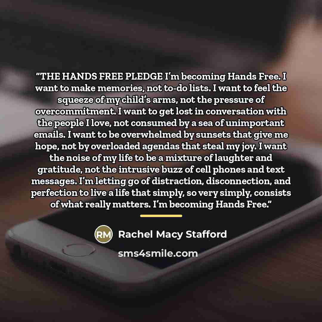 “THE HANDS FREE PLEDGE I’m becoming Hands Free. I want to make memories, not to-do lists. I want to feel the squeeze of my child’s arms, not the pressure of overcommitment. I want to get lost in conversation with the people I love, not consumed by a sea of unimportant emails. I want to be…” quote by Rachel Macy Stafford