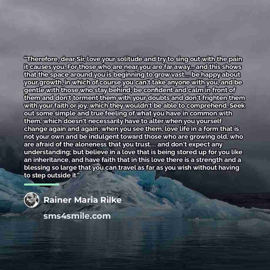 “Therefore, dear Sir, love your solitude and try to sing out with the pain it causes you. For those who are near you are far away... and this shows that the space around you is beginning to grow vast… be happy about your growth, in which of course you can't take anyone with you, and be gentle with…” quote by Rainer Maria Rilke