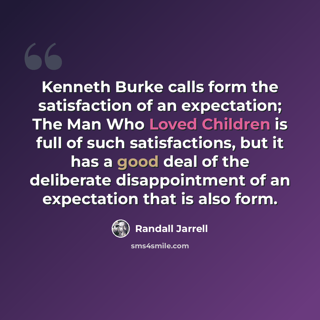 “Kenneth Burke calls form the satisfaction of an expectation; The Man Who Loved Children is full of such satisfactions, but it has a good deal of the deliberate disappointment of an expectation that is also form.” quote by Randall Jarrell